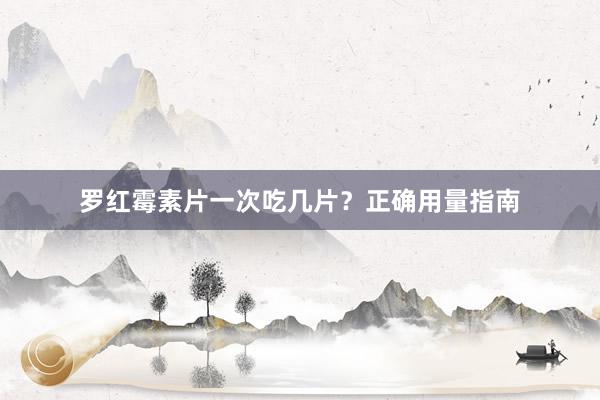 罗红霉素片一次吃几片?正确用量指南